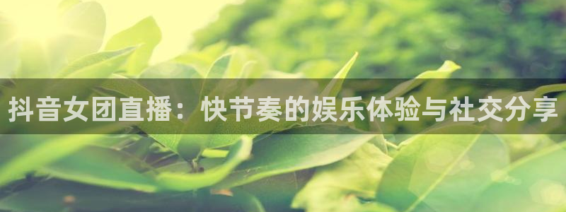 足球小蜘蛛：抖音女团直播：快节奏的娱乐体验与社交分享